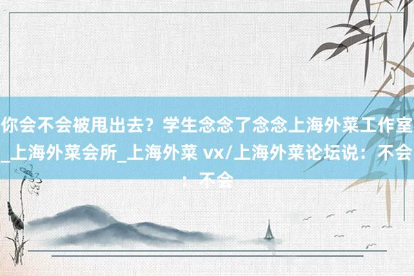 你会不会被甩出去？学生念念了念念上海外菜工作室_上海外菜会所_上海外菜 vx/上海外菜论坛说：不会