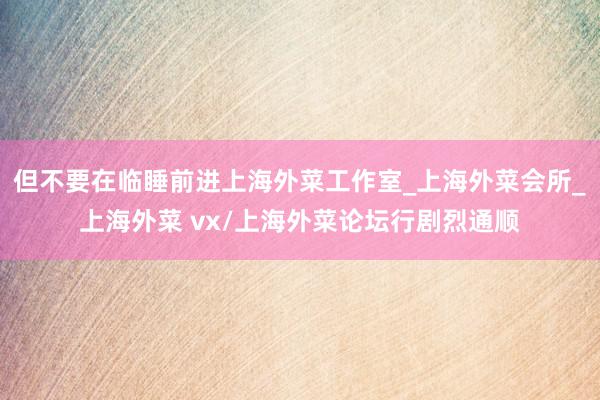 但不要在临睡前进上海外菜工作室_上海外菜会所_上海外菜 vx/上海外菜论坛行剧烈通顺