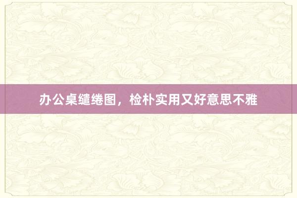办公桌缱绻图，检朴实用又好意思不雅