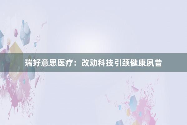 瑞好意思医疗：改动科技引颈健康夙昔