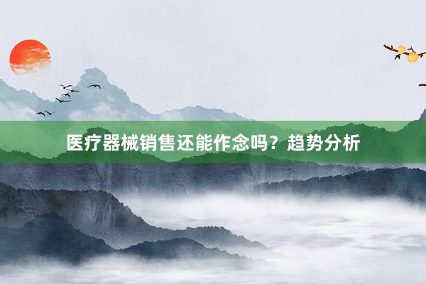 医疗器械销售还能作念吗？趋势分析