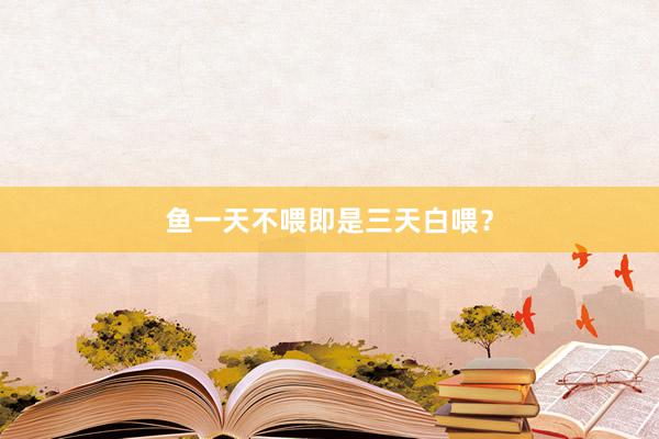 鱼一天不喂即是三天白喂？